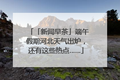 「新闻早茶」端午假期河北天气出炉，还有这些热点……
