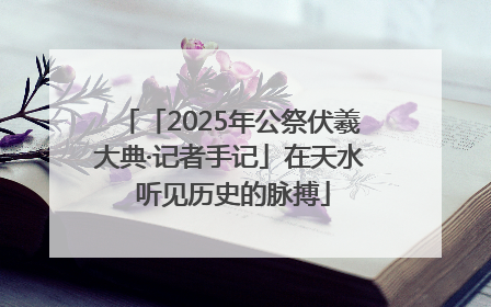 「2025年公祭伏羲大典·记者手记」在天水 听见历史的脉搏