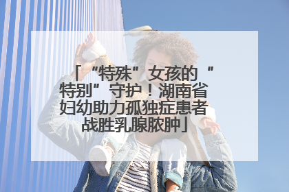 “特殊”女孩的“特别”守护！湖南省妇幼助力孤独症患者战胜乳腺脓肿
