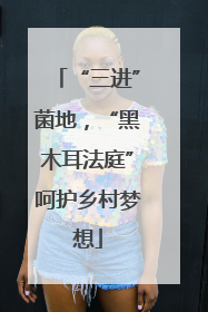 “三进”菌地，“黑木耳法庭”呵护乡村梦想