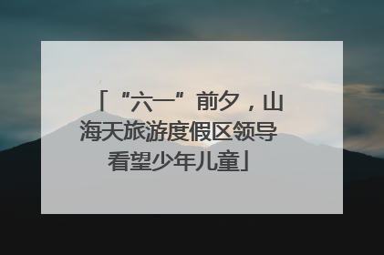 “六一”前夕，山海天旅游度假区领导看望少年儿童