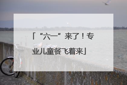 “六一”来了！专业儿童餐飞着来
