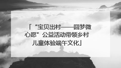 “宝贝出村——圆梦微心愿”公益活动带领乡村儿童体验端午文化