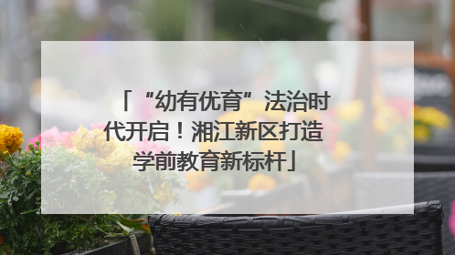 “幼有优育”法治时代开启！湘江新区打造学前教育新标杆