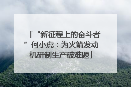 “新征程上的奋斗者”何小虎:为火箭发动机研制生产破难题