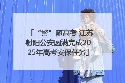 “警”随高考 江苏射阳公安圆满完成2025年高考安保任务
