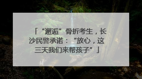 “邂逅”骨折考生，长沙民警承诺：“放心，这三天我们来帮孩子”