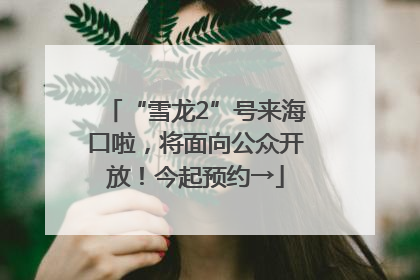 “雪龙2”号来海口啦，将面向公众开放！今起预约→