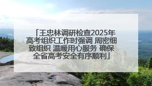 王忠林调研检查2025年高考组织工作时强调 周密细致组织 温暖用心服务 确保全省高考安全有序顺利