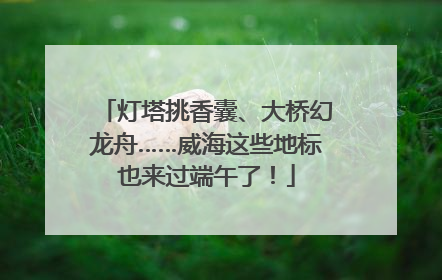灯塔挑香囊、大桥幻龙舟……威海这些地标也来过端午了！