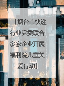 烟台市快递行业党委联合多家企业开展福利院儿童关爱行动