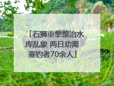 石狮重拳整治水库乱象 两日劝离垂钓者70余人