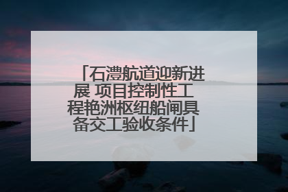 石澧航道迎新进展 项目控制性工程艳洲枢纽船闸具备交工验收条件