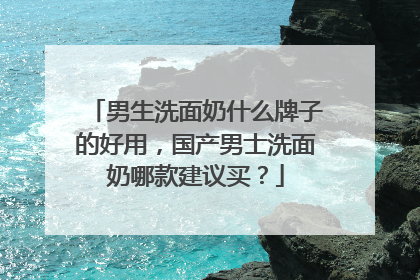 男生洗面奶什么牌子的好用，国产男士洗面奶哪款建议买？