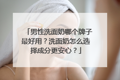 男性洗面奶哪个牌子最好用？洗面奶怎么选择成分更安心？