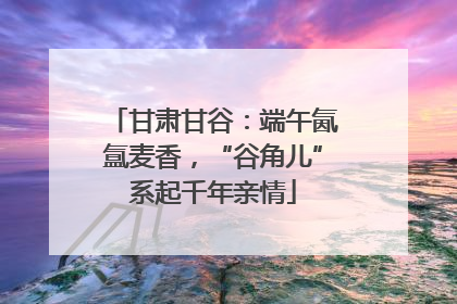甘肃甘谷：端午氤氲麦香，“谷角儿”系起千年亲情