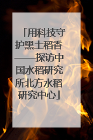 用科技守护黑土稻香——探访中国水稻研究所北方水稻研究中心