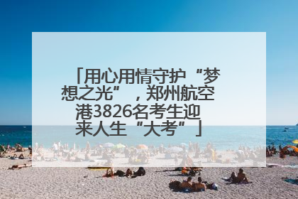 用心用情守护“梦想之光”，郑州航空港3826名考生迎来人生“大考”