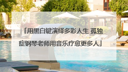 用黑白键演绎多彩人生 孤独症钢琴老师用音乐疗愈更多人