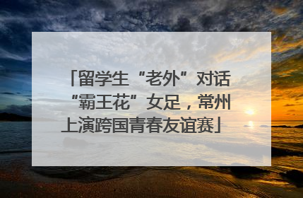 留学生“老外”对话“霸王花”女足，常州上演跨国青春友谊赛