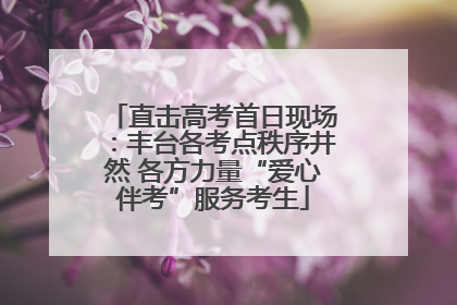 直击高考首日现场：丰台各考点秩序井然 各方力量“爱心伴考”服务考生