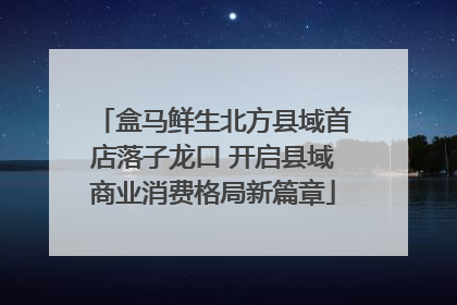 盒马鲜生北方县域首店落子龙口 开启县域商业消费格局新篇章