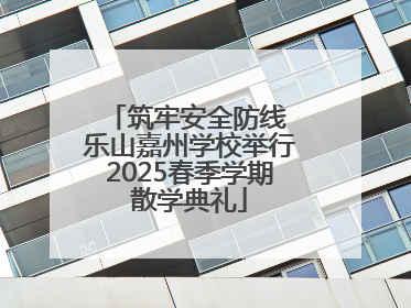筑牢安全防线 乐山嘉州学校举行2025春季学期散学典礼