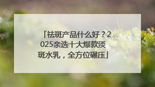 祛斑产品什么好？2025亲选十大爆款淡斑水乳，全方位碾压