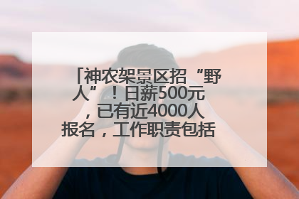 神农架景区招“野人”！日薪500元，已有近4000人报名，工作职责包括“接受游客投喂”