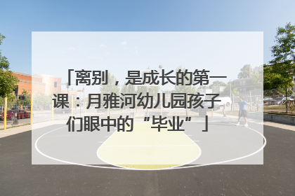 离别，是成长的第一课：月雅河幼儿园孩子们眼中的“毕业”