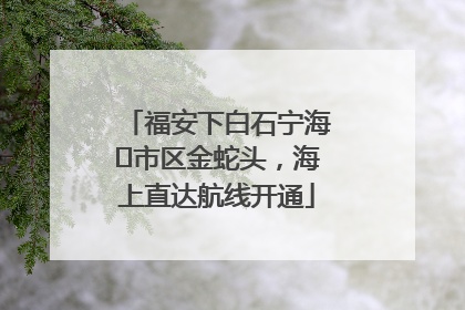 福安下白石宁海⇆市区金蛇头，海上直达航线开通