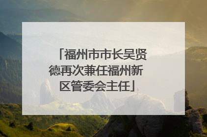 福州市市长吴贤德再次兼任福州新区管委会主任