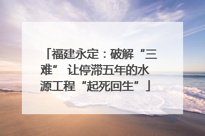福建永定：破解“三难” 让停滞五年的水源工程“起死回生”