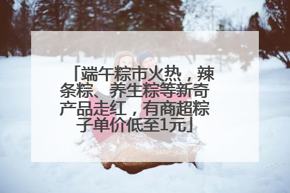 端午粽市火热，辣条粽、养生粽等新奇产品走红，有商超粽子单价低至1元