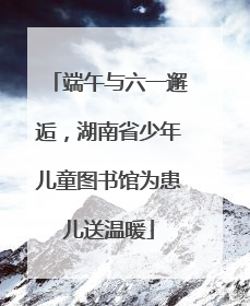 端午与六一邂逅，湖南省少年儿童图书馆为患儿送温暖
