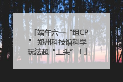 端午六一“组CP” 郑州科技馆科学玩法超“上头”！