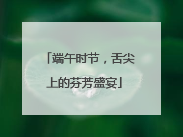端午时节，舌尖上的芬芳盛宴