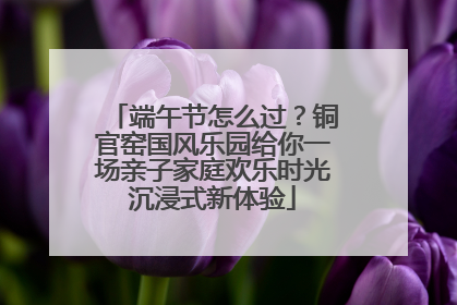 端午节怎么过？铜官窑国风乐园给你一场亲子家庭欢乐时光沉浸式新体验