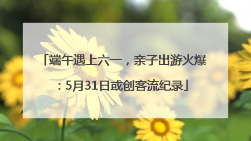 端午遇上六一，亲子出游火爆：5月31日或创客流纪录