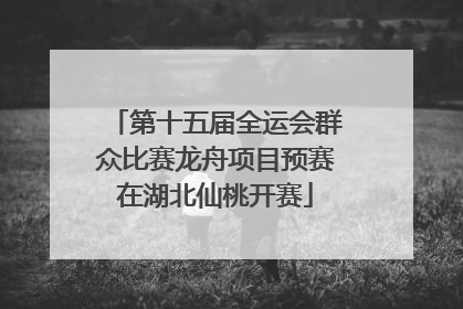 第十五届全运会群众比赛龙舟项目预赛在湖北仙桃开赛