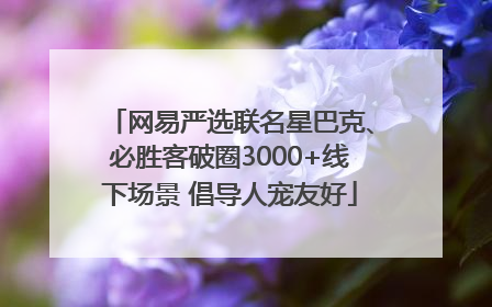 网易严选联名星巴克、必胜客破圈3000+线下场景 倡导人宠友好