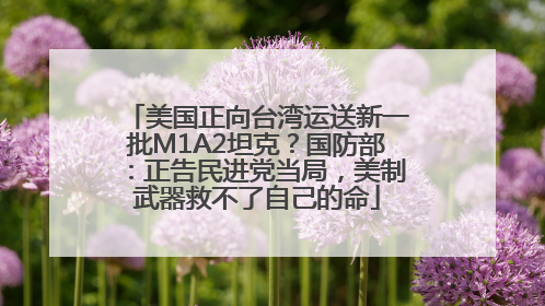 美国正向台湾运送新一批M1A2坦克？国防部：正告民进党当局，美制武器救不了自己的命