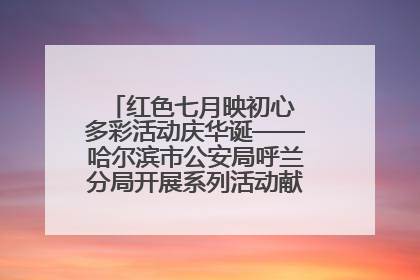红色七月映初心 多彩活动庆华诞——哈尔滨市公安局呼兰分局开展系列活动献礼党的生日