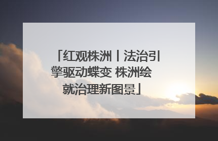 红观株洲丨法治引擎驱动蝶变 株洲绘就治理新图景