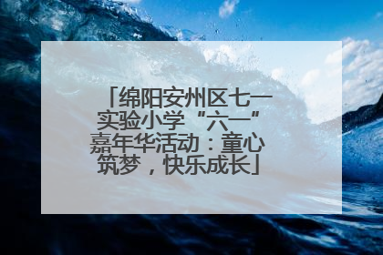 绵阳安州区七一实验小学“六一”嘉年华活动：童心筑梦，快乐成长