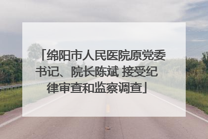 绵阳市人民医院原党委书记、院长陈斌 接受纪律审查和监察调查