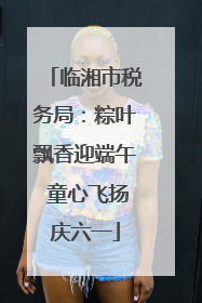 临湘市税务局：粽叶飘香迎端午 童心飞扬庆六一