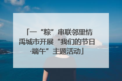 一“粽”串联邻里情 禹城市开展“我们的节日·端午”主题活动