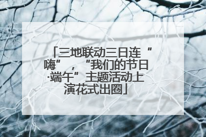 三地联动三日连“嗨”，“我们的节日·端午”主题活动上演花式出圈