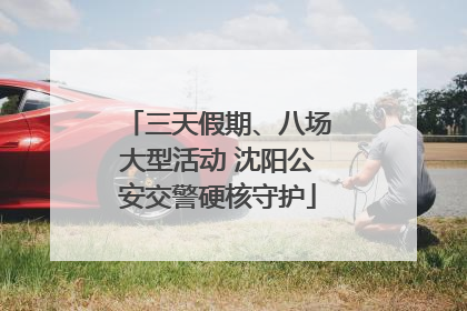 三天假期、八场大型活动 沈阳公安交警硬核守护